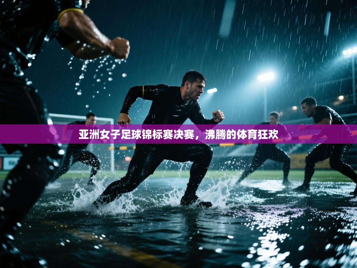 亚洲女子足球锦标赛决赛，沸腾的体育狂欢