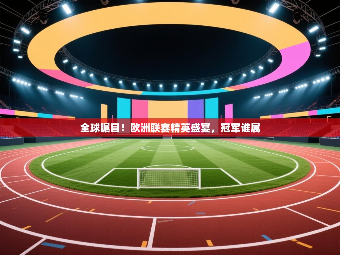 全球瞩目！欧洲联赛精英盛宴，冠军谁属